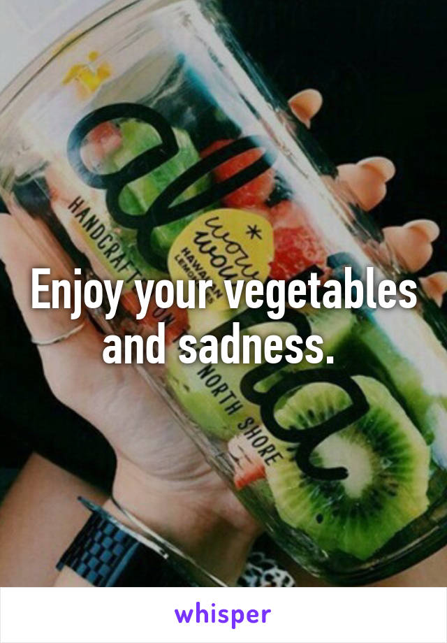 Enjoy your vegetables and sadness. 