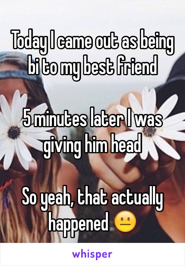 Today I came out as being bi to my best friend 

5 minutes later I was giving him head 

So yeah, that actually happened 😐