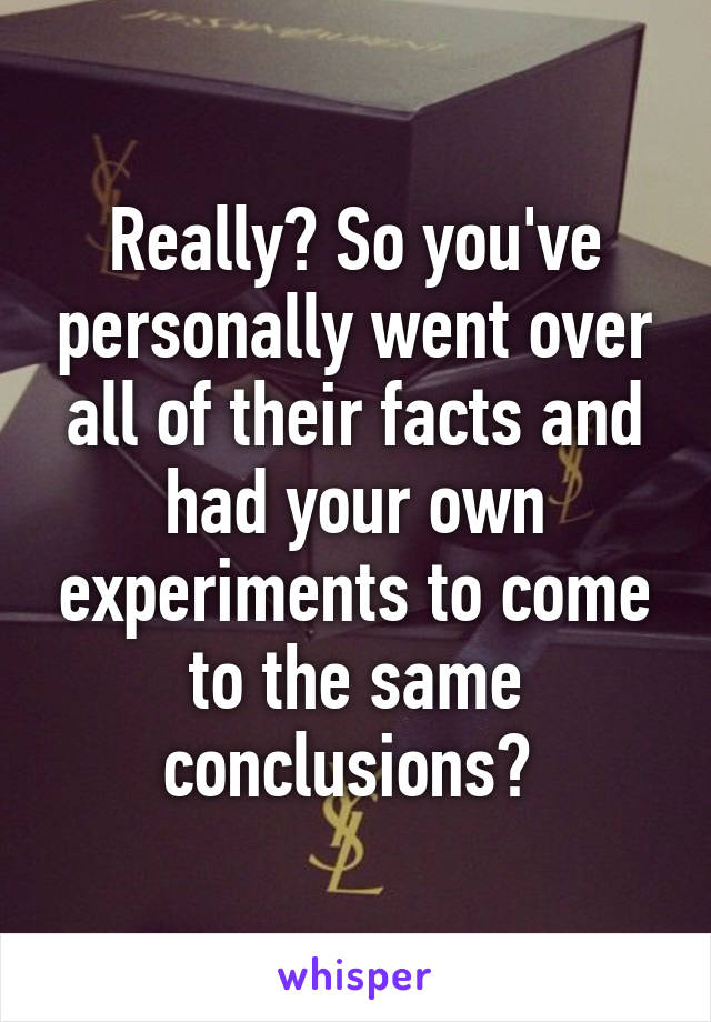 Really? So you've personally went over all of their facts and had your own experiments to come to the same conclusions? 