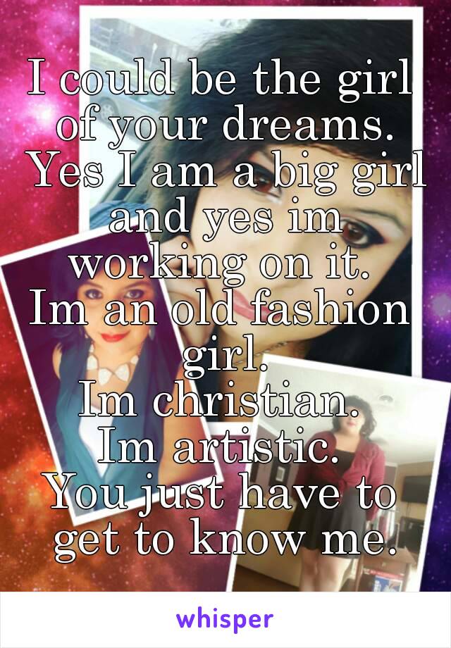 I could be the girl of your dreams. Yes I am a big girl and yes im working on it. 
Im an old fashion girl.
Im christian.
Im artistic.
You just have to get to know me.
