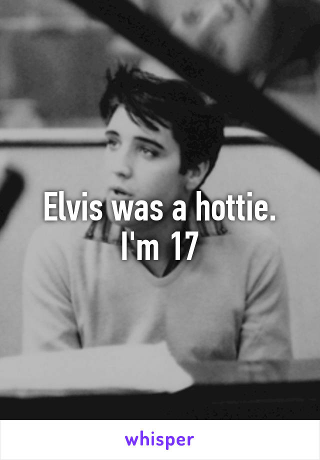 Elvis was a hottie.
I'm 17