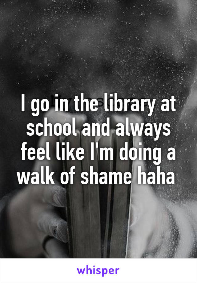 I go in the library at school and always feel like I'm doing a walk of shame haha 