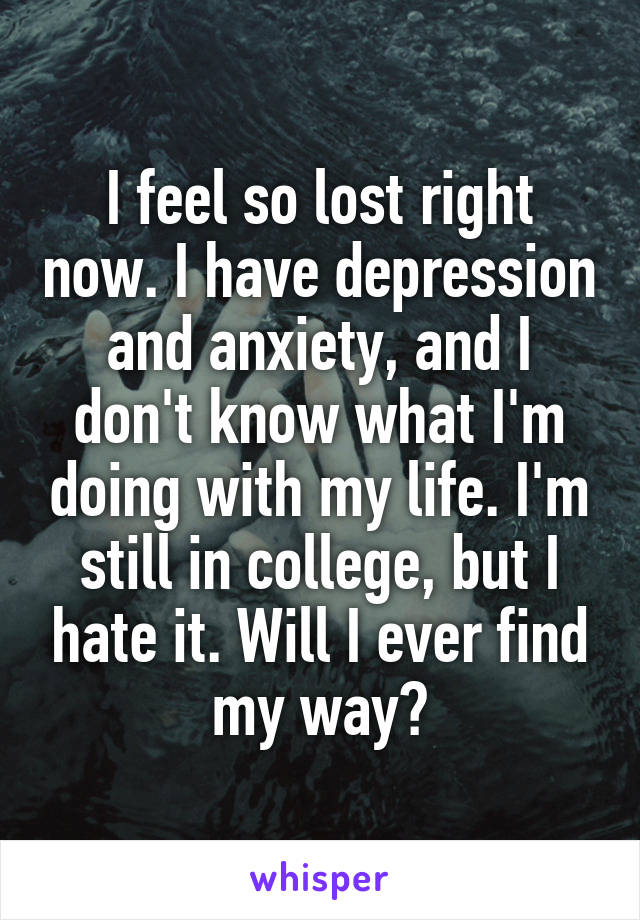 I feel so lost right now. I have depression and anxiety, and I don't know what I'm doing with my life. I'm still in college, but I hate it. Will I ever find my way?