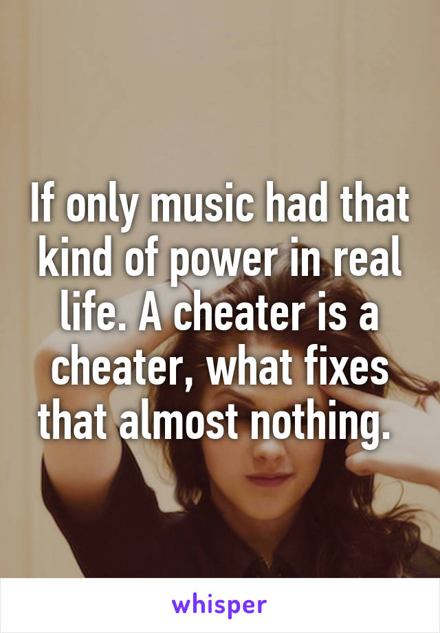 If only music had that kind of power in real life. A cheater is a cheater, what fixes that almost nothing. 