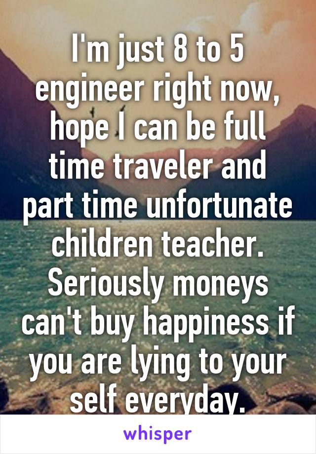 I'm just 8 to 5 engineer right now, hope I can be full time traveler and part time unfortunate children teacher.
Seriously moneys can't buy happiness if you are lying to your self everyday.