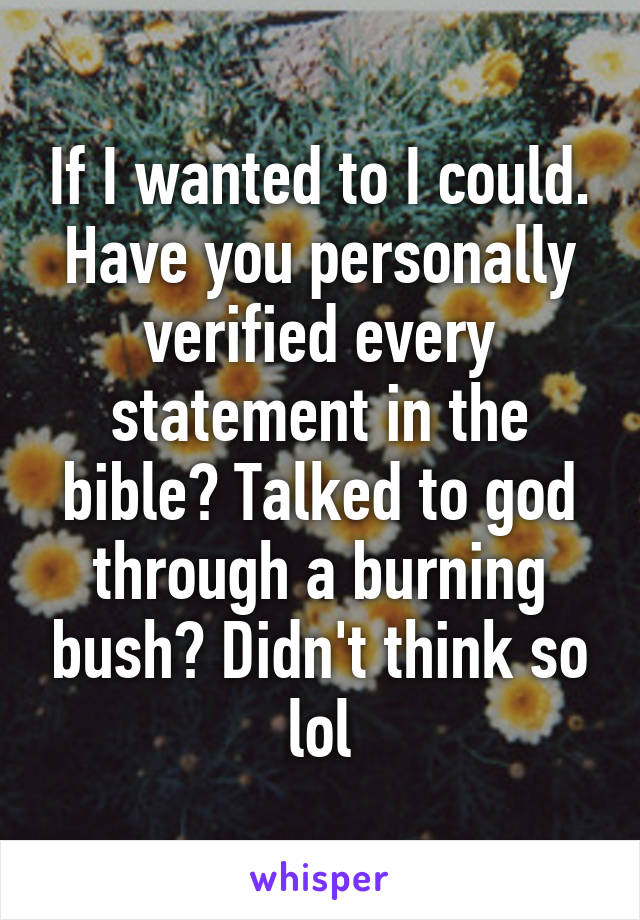 If I wanted to I could. Have you personally verified every statement in the bible? Talked to god through a burning bush? Didn't think so lol