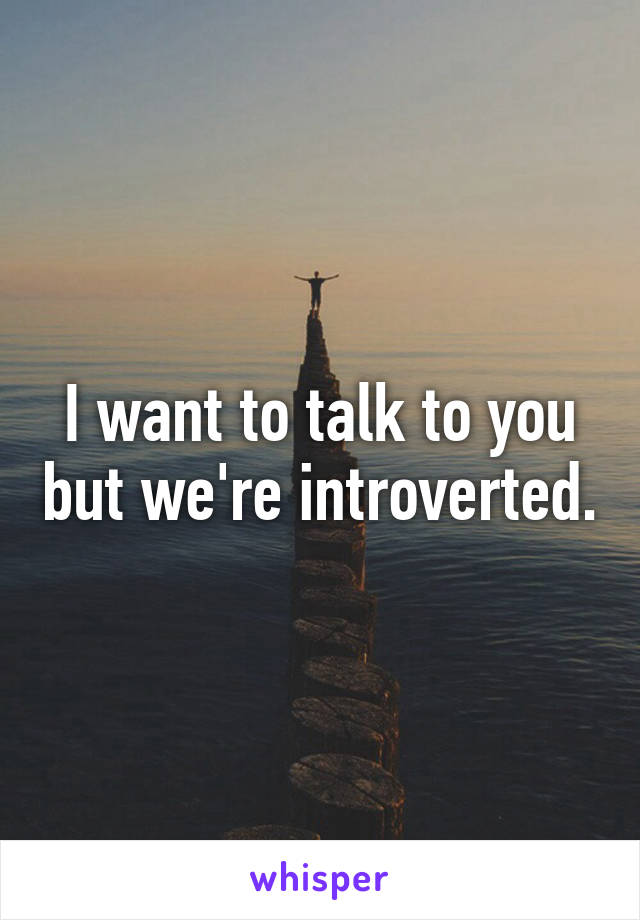 I want to talk to you but we're introverted.