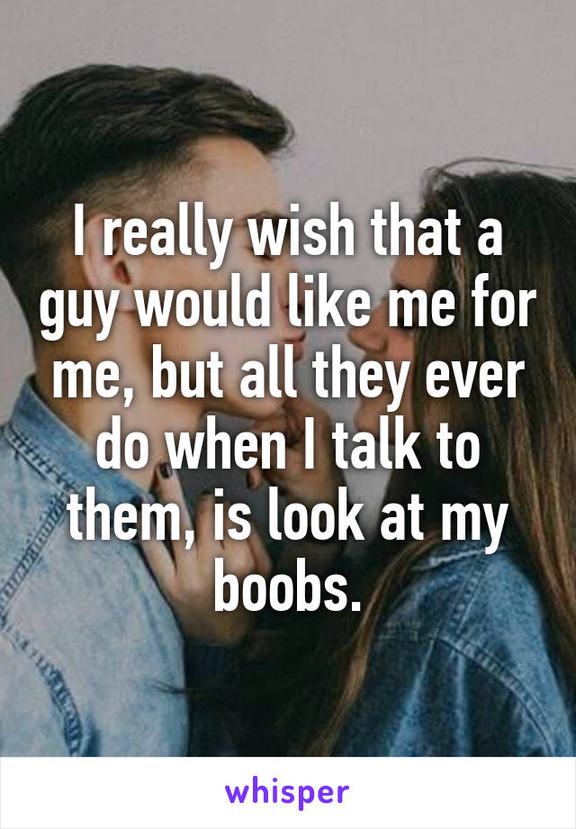 I really wish that a guy would like me for me, but all they ever do when I talk to them, is look at my boobs.