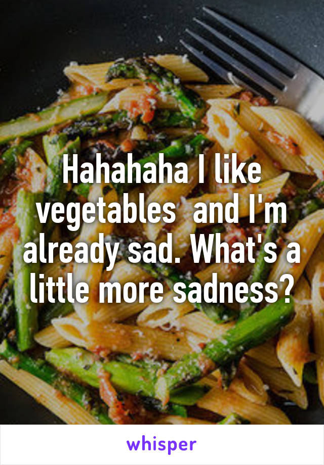 Hahahaha I like vegetables  and I'm already sad. What's a little more sadness?