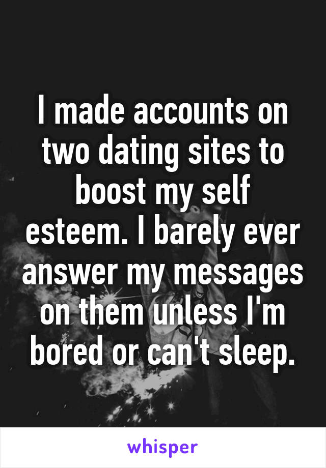 I made accounts on two dating sites to boost my self esteem. I barely ever answer my messages on them unless I'm bored or can't sleep.