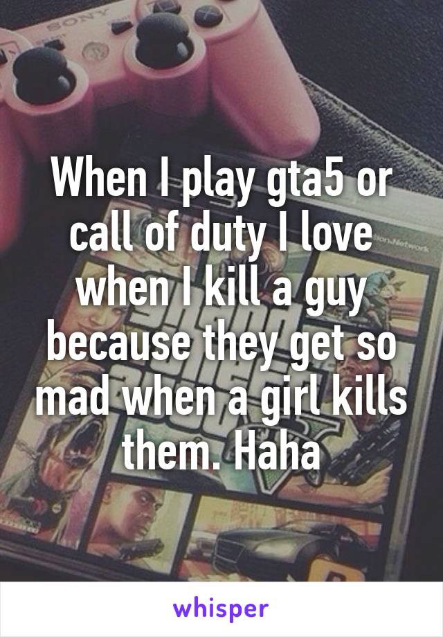 When I play gta5 or call of duty I love when I kill a guy because they get so mad when a girl kills them. Haha