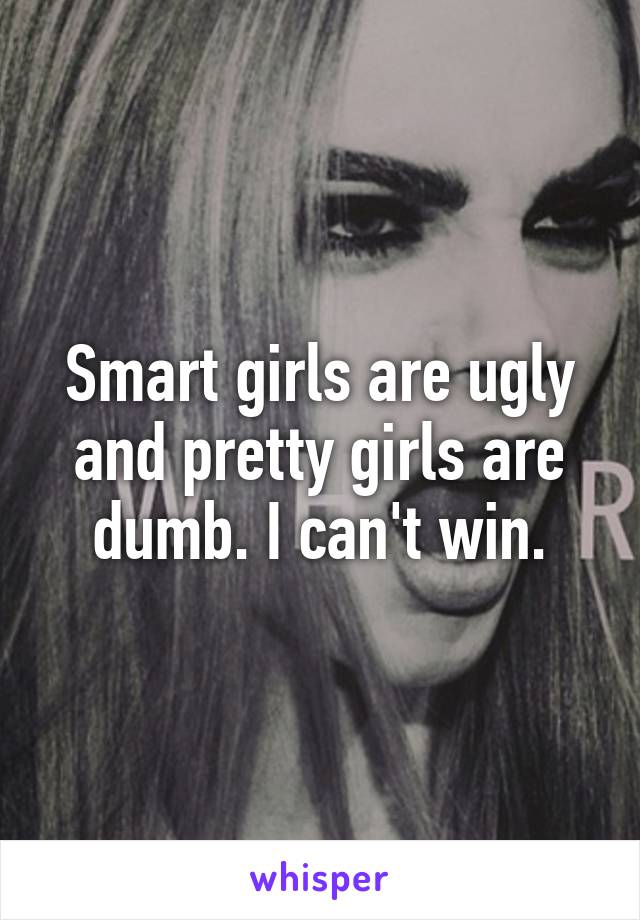 Smart girls are ugly and pretty girls are dumb. I can't win.