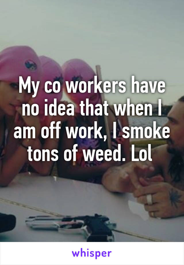 My co workers have no idea that when I am off work, I smoke tons of weed. Lol 
