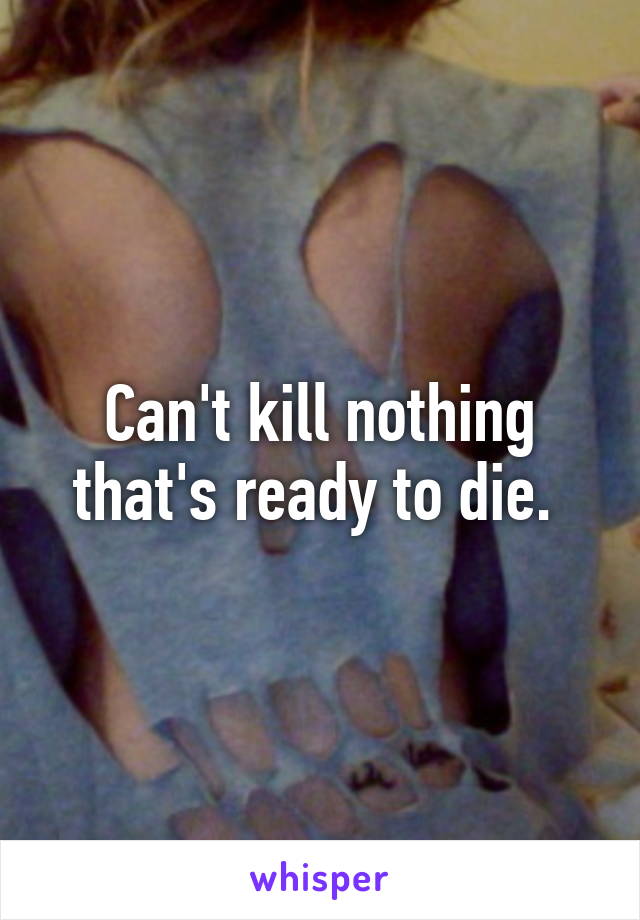 Can't kill nothing that's ready to die. 