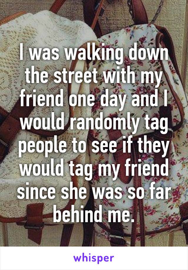 I was walking down the street with my friend one day and I would randomly tag people to see if they would tag my friend since she was so far behind me.