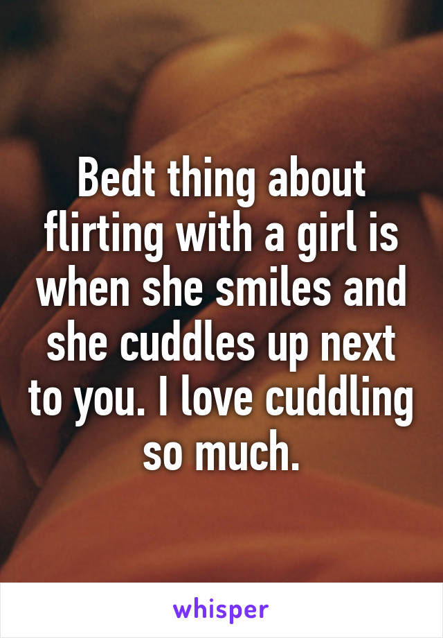 Bedt thing about flirting with a girl is when she smiles and she cuddles up next to you. I love cuddling so much.