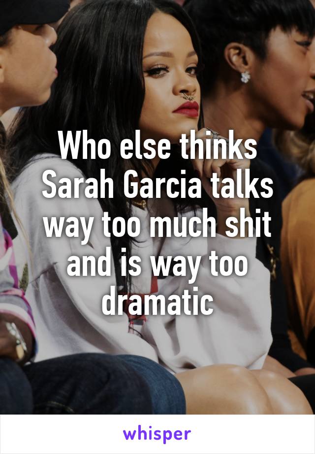 Who else thinks Sarah Garcia talks way too much shit and is way too dramatic