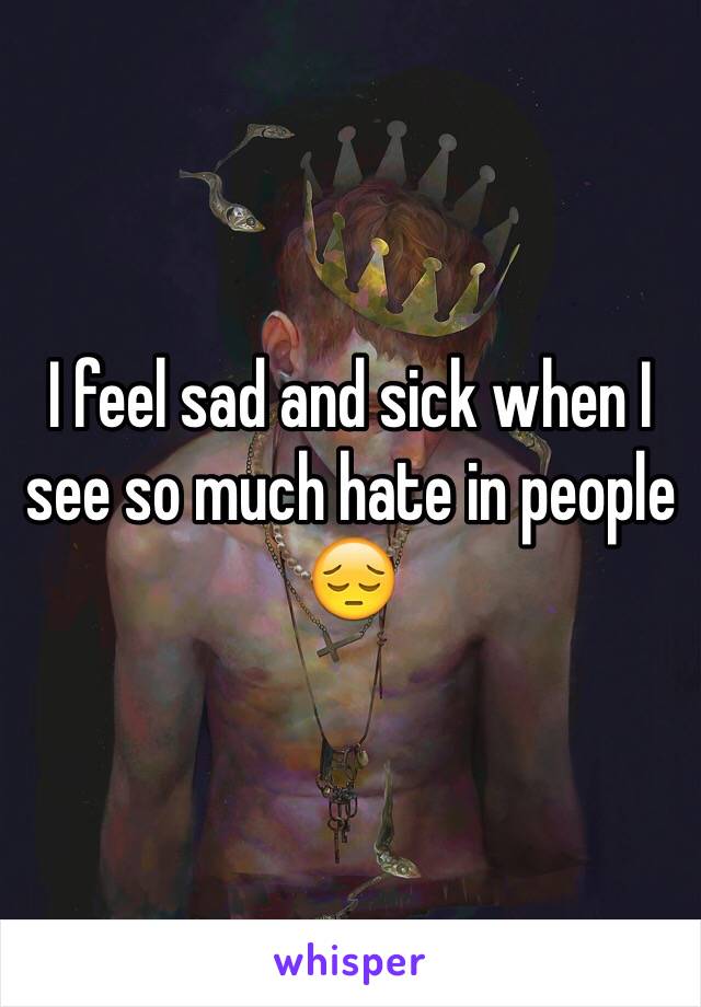 I feel sad and sick when I see so much hate in people 😔