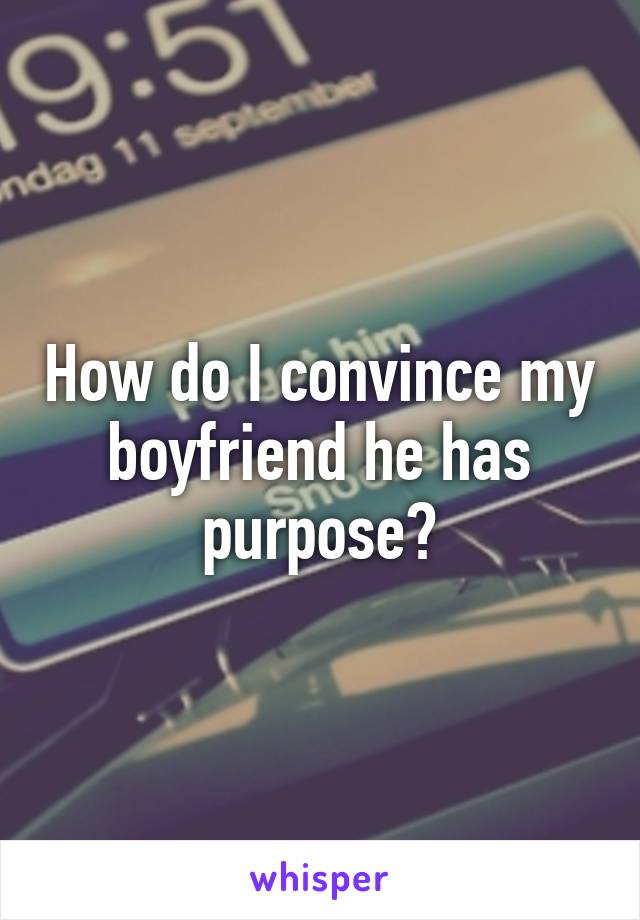 How do I convince my boyfriend he has purpose?