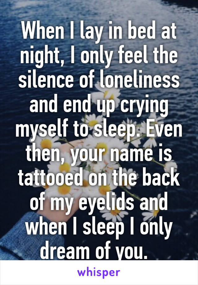 When I lay in bed at night, I only feel the silence of loneliness and end up crying myself to sleep. Even then, your name is tattooed on the back of my eyelids and when I sleep I only dream of you.  