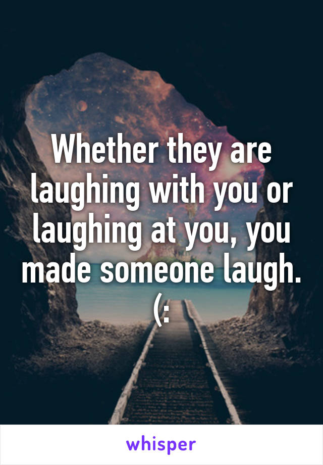 Whether they are laughing with you or laughing at you, you made someone laugh. (: