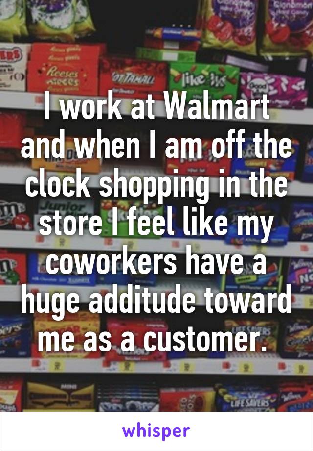 I work at Walmart and when I am off the clock shopping in the store I feel like my coworkers have a huge additude toward me as a customer. 