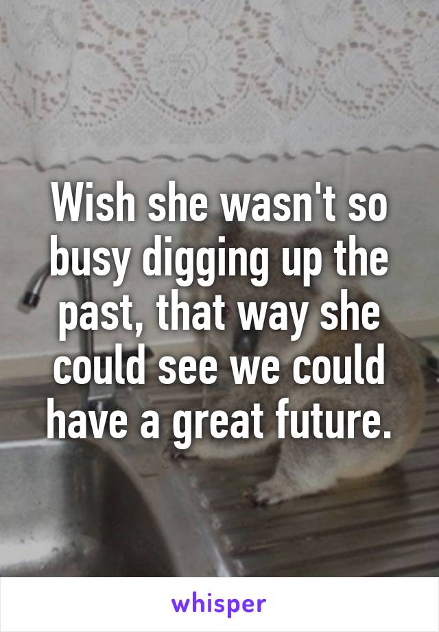 Wish she wasn't so busy digging up the past, that way she could see we could have a great future.