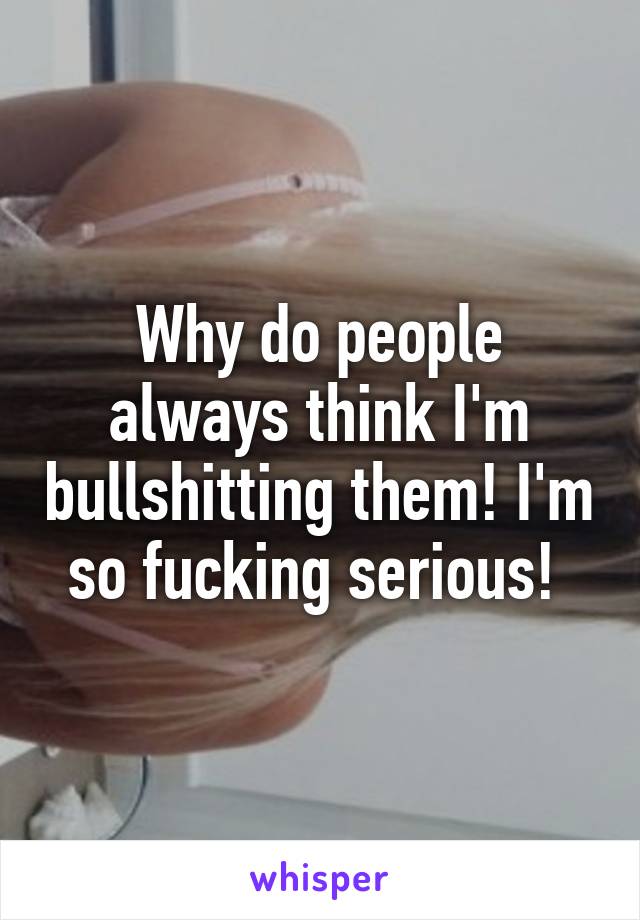 Why do people always think I'm bullshitting them! I'm so fucking serious! 