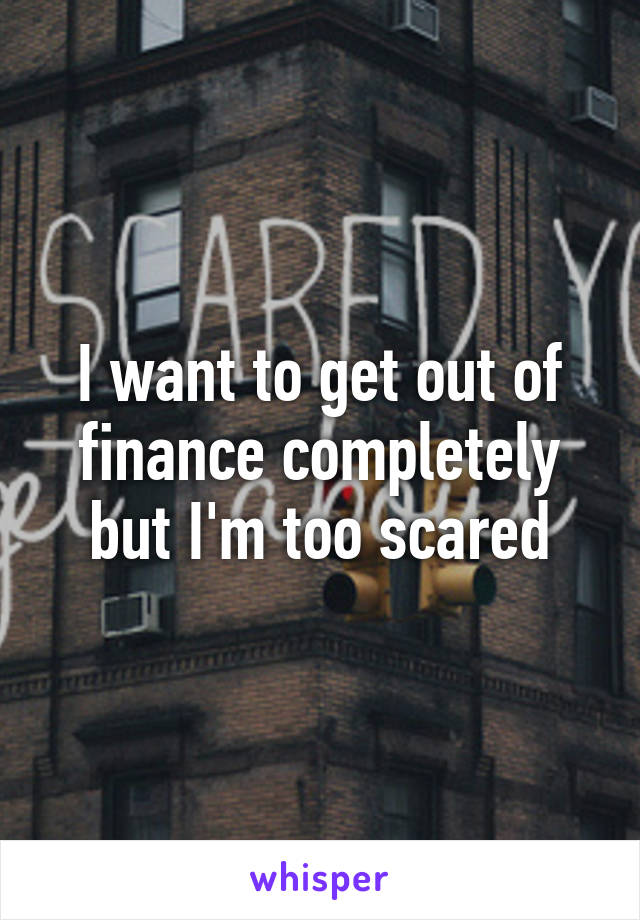 I want to get out of finance completely but I'm too scared