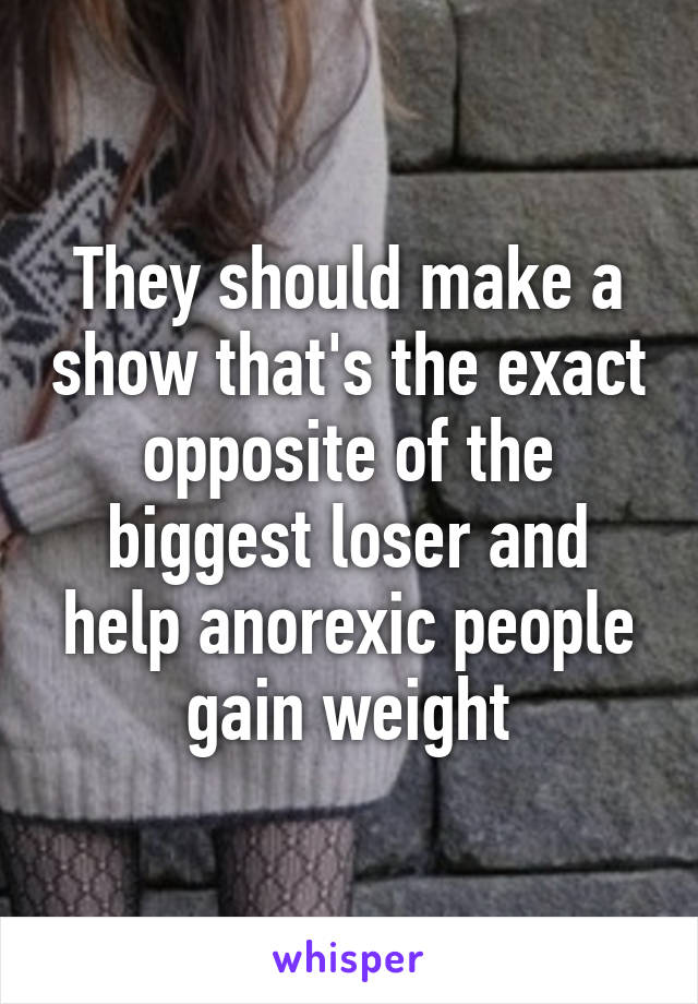 They should make a show that's the exact opposite of the biggest loser and help anorexic people gain weight