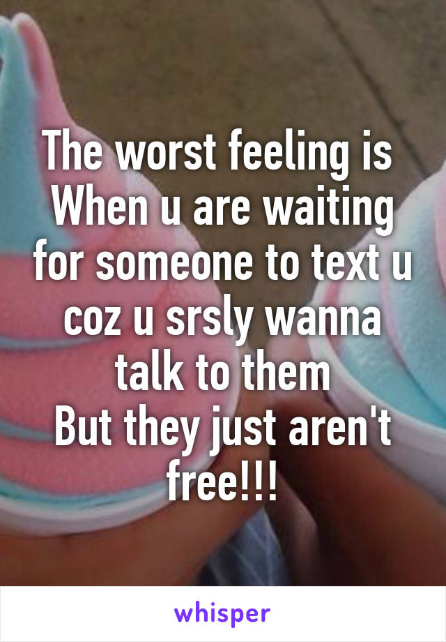 The worst feeling is 
When u are waiting for someone to text u coz u srsly wanna talk to them
But they just aren't free!!!