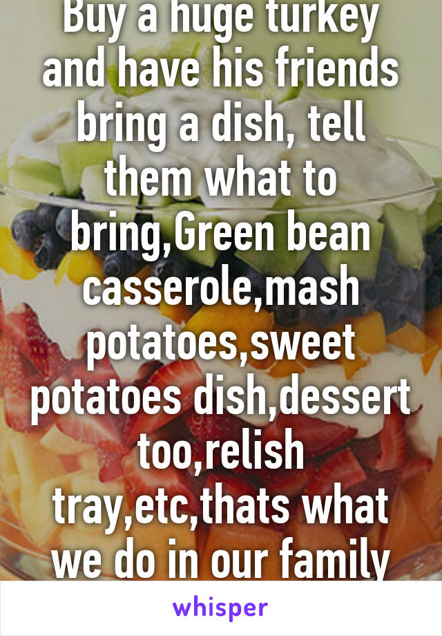 Buy a huge turkey and have his friends bring a dish, tell them what to bring,Green bean casserole,mash potatoes,sweet potatoes dish,dessert too,relish tray,etc,thats what we do in our family holidays.