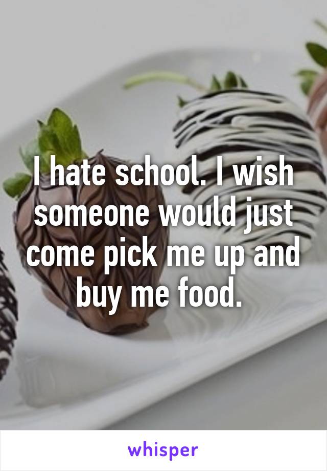 I hate school. I wish someone would just come pick me up and buy me food. 