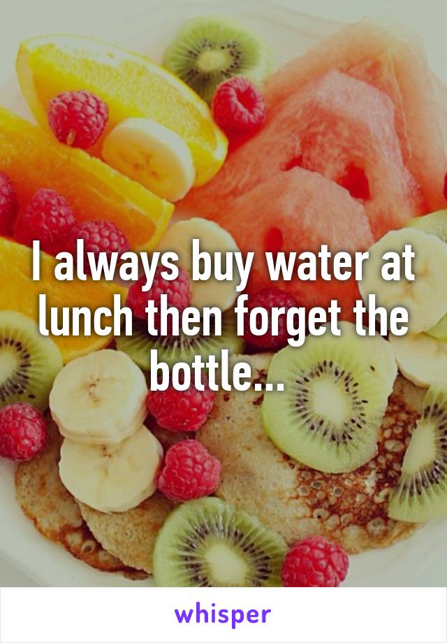 I always buy water at lunch then forget the bottle... 