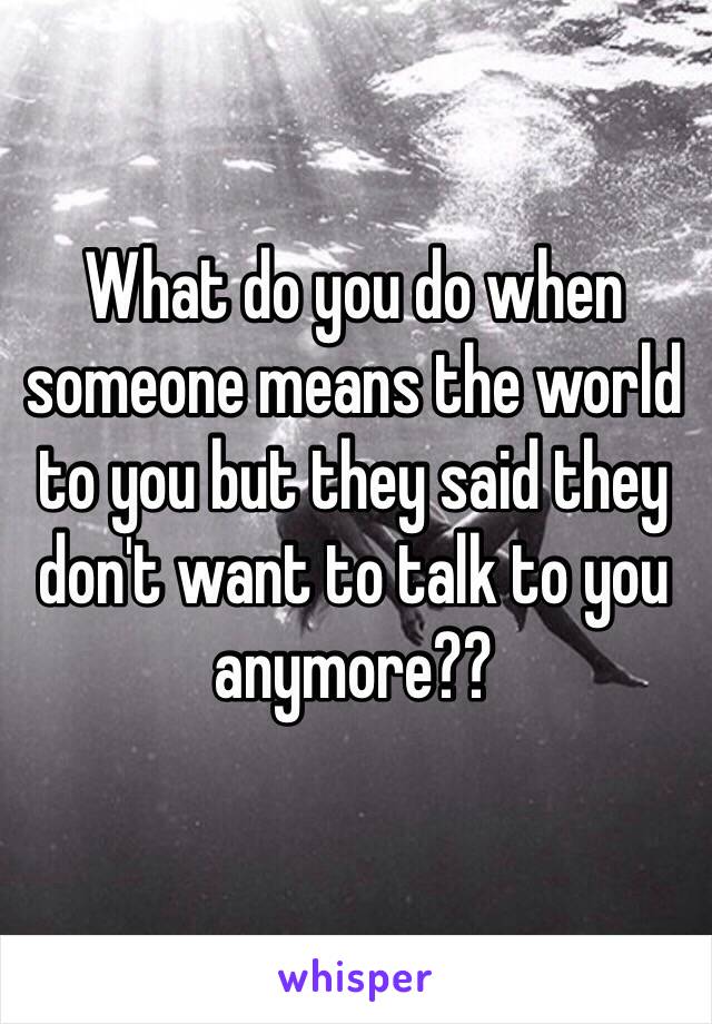 What do you do when someone means the world to you but they said they don't want to talk to you anymore??