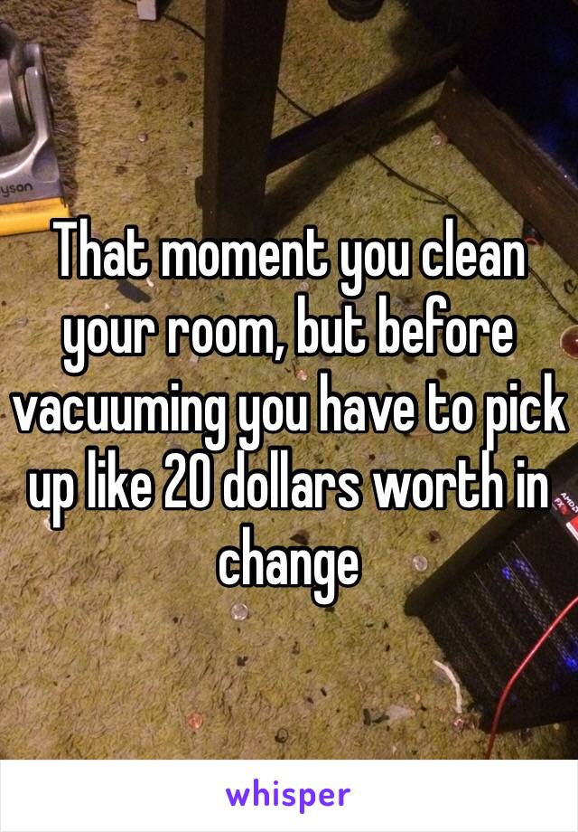 That moment you clean your room, but before vacuuming you have to pick up like 20 dollars worth in change