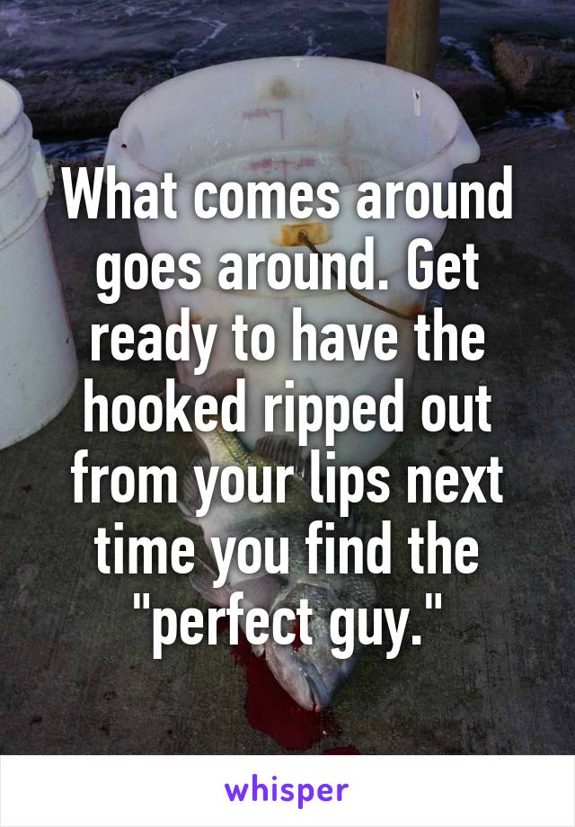 What comes around goes around. Get ready to have the hooked ripped out from your lips next time you find the "perfect guy."