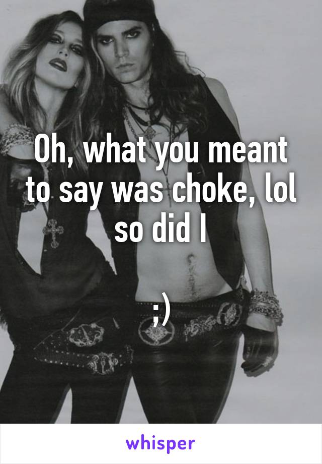 Oh, what you meant to say was choke, lol so did I

;)