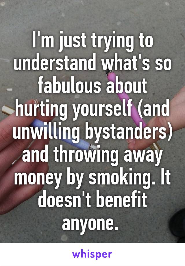 I'm just trying to understand what's so fabulous about hurting yourself (and unwilling bystanders) and throwing away money by smoking. It doesn't benefit anyone. 