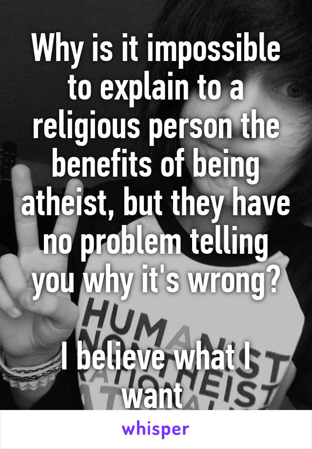 Why is it impossible to explain to a religious person the benefits of being atheist, but they have no problem telling you why it's wrong?

I believe what I want 