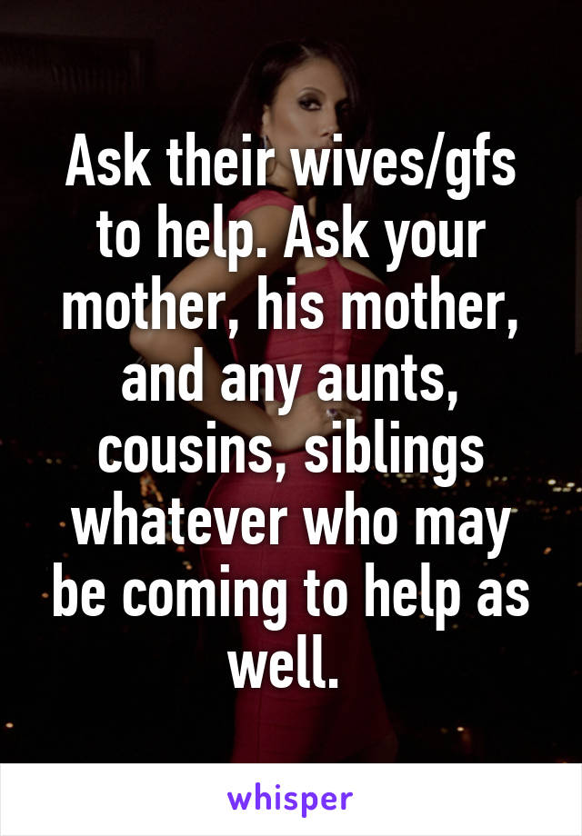 Ask their wives/gfs to help. Ask your mother, his mother, and any aunts, cousins, siblings whatever who may be coming to help as well. 