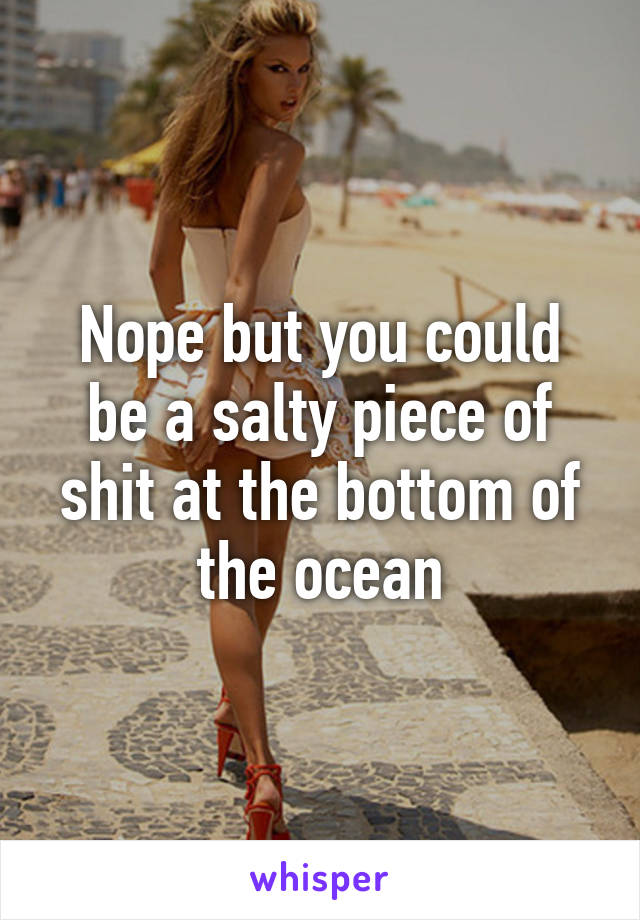 Nope but you could be a salty piece of shit at the bottom of the ocean