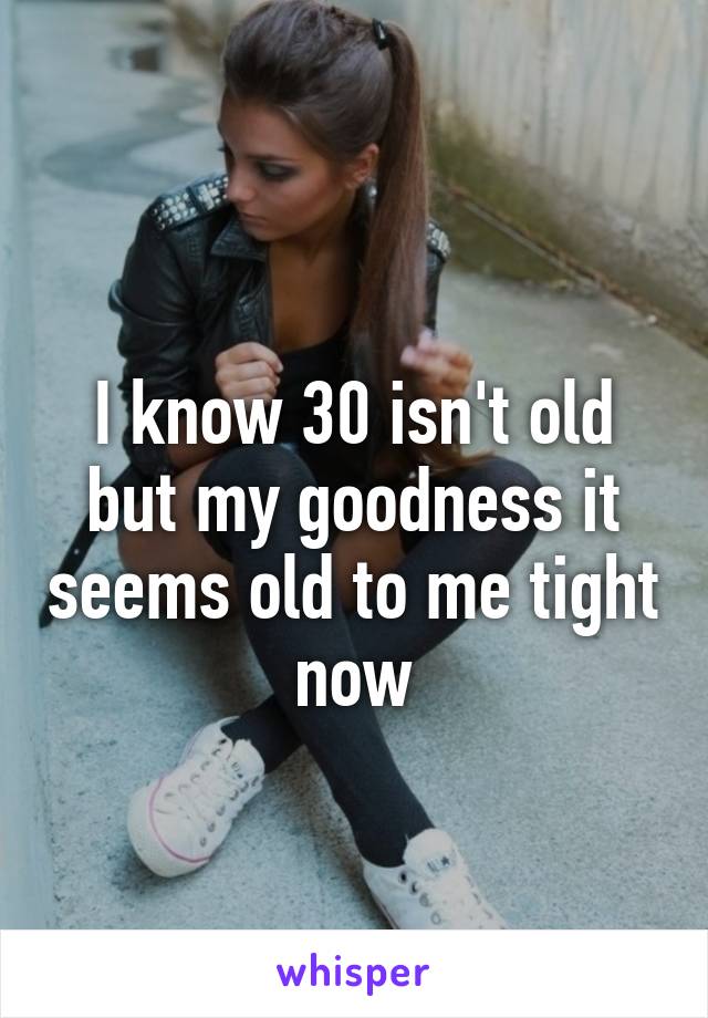 
I know 30 isn't old but my goodness it seems old to me tight now