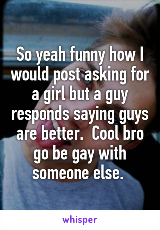 So yeah funny how I would post asking for a girl but a guy responds saying guys are better.  Cool bro go be gay with someone else. 