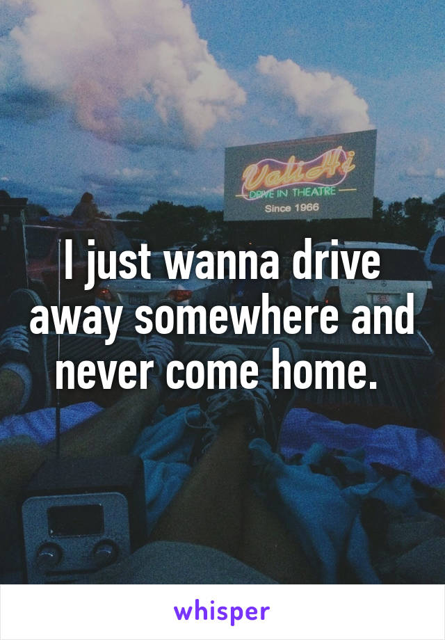 I just wanna drive away somewhere and never come home. 