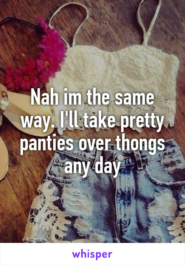 Nah im the same way. I'll take pretty panties over thongs any day