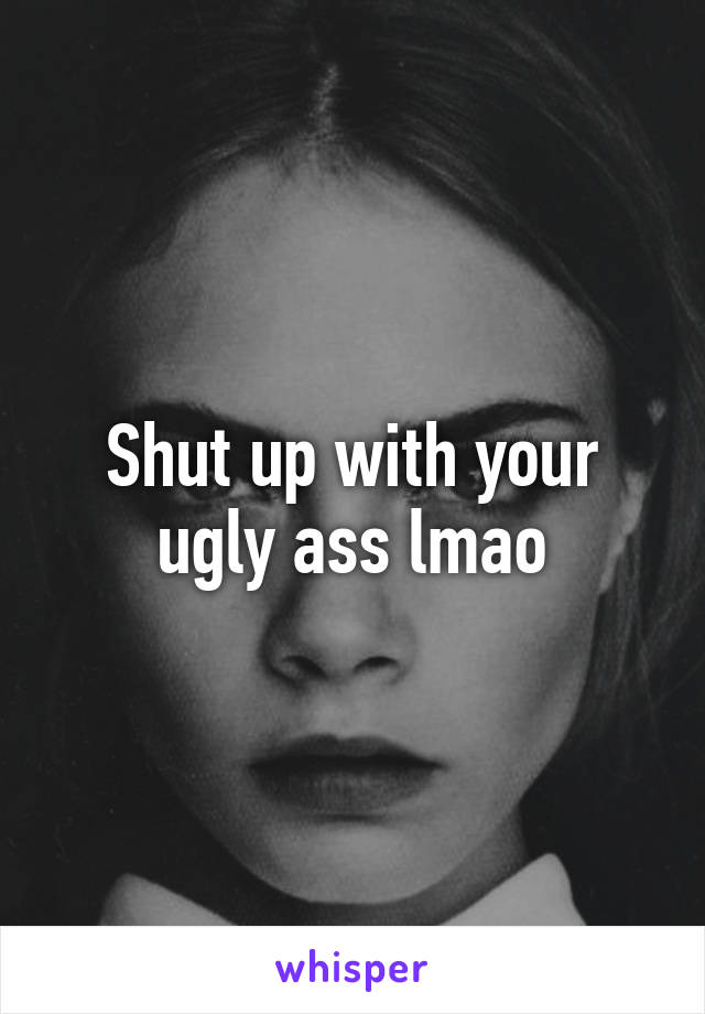 Shut up with your ugly ass lmao