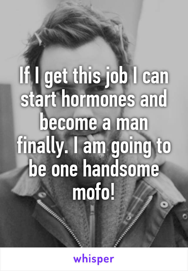 If I get this job I can start hormones and become a man finally. I am going to be one handsome mofo!