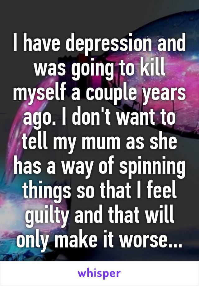 I have depression and was going to kill myself a couple years ago. I don't want to tell my mum as she has a way of spinning things so that I feel guilty and that will only make it worse...