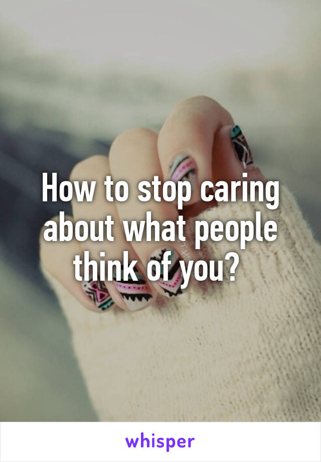 How to stop caring about what people think of you? 